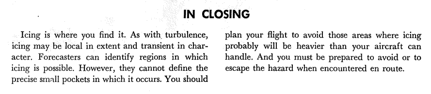 Text: In Closing. Icing is where you find it. 
As with turbulence, icing may be local in extent and transient in character. 
Forecasters can identify regions in which icing is possible. 
However, they cannot define the precise small pockets in which it occurs. 
You should plan your flight to avoid those areas where icing
probably will be heavier than your aircraft can
handle. And you must be prepared to avoid or to
escape the hazard when encountered en route.
